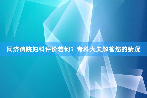 同济病院妇科评价若何？专科大夫解答您的猜疑