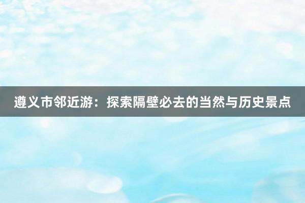 遵义市邻近游：探索隔壁必去的当然与历史景点